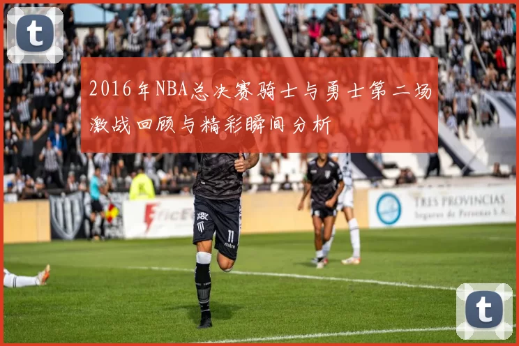 2016年NBA总决赛骑士与勇士第二场激战回顾与精彩瞬间分析