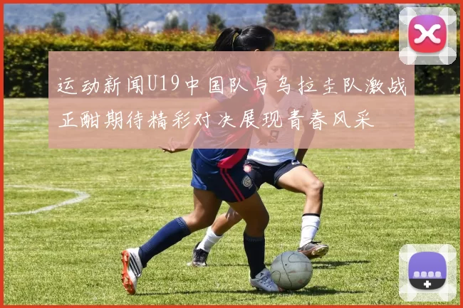 运动新闻U19中国队与乌拉圭队激战正酣期待精彩对决展现青春风采