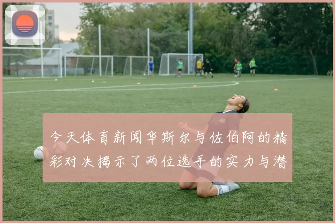 今天体育新闻华斯尔与佐伯阿的精彩对决揭示了两位选手的实力与潜力之争
