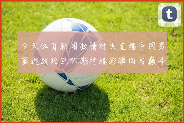 今天体育新闻激情对决直播中国男篮迎战约旦队期待精彩瞬间与巅峰对决