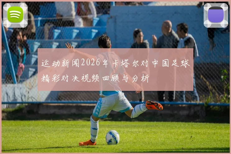运动新闻2026年卡塔尔对中国足球精彩对决视频回顾与分析