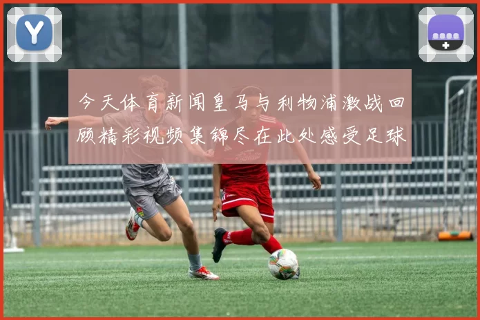 今天体育新闻皇马与利物浦激战回顾精彩视频集锦尽在此处感受足球魅力与激情